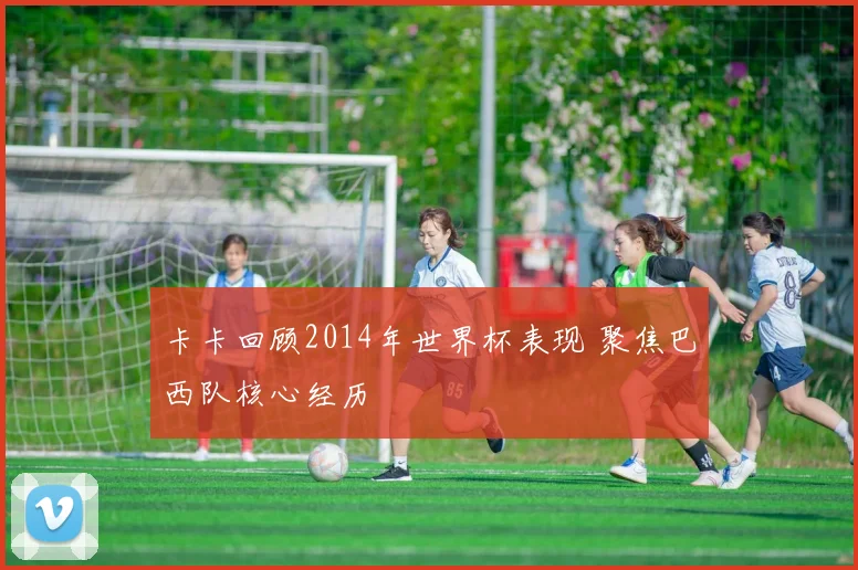 卡卡回顾2014年世界杯表现 聚焦巴西队核心经历
