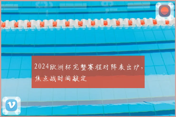 2024欧洲杯完整赛程对阵表出炉,焦点战时间敲定