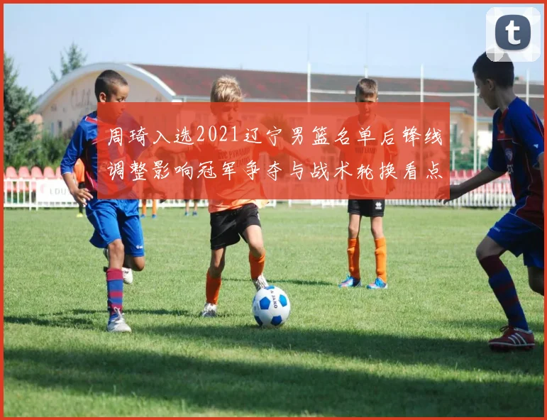周琦入选2021辽宁男篮名单后锋线调整影响冠军争夺与战术轮换看点