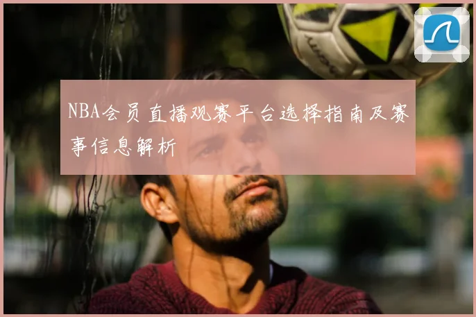 NBA会员直播观赛平台选择指南及赛事信息解析
