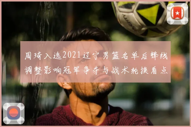周琦入选2021辽宁男篮名单后锋线调整影响冠军争夺与战术轮换看点