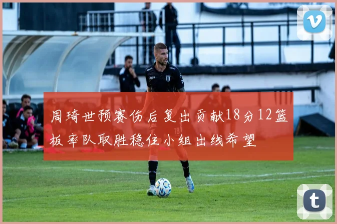 周琦世预赛伤后复出贡献18分12篮板率队取胜稳住小组出线希望