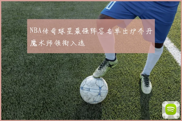 NBA传奇球星最强阵容名单出炉乔丹魔术师领衔入选