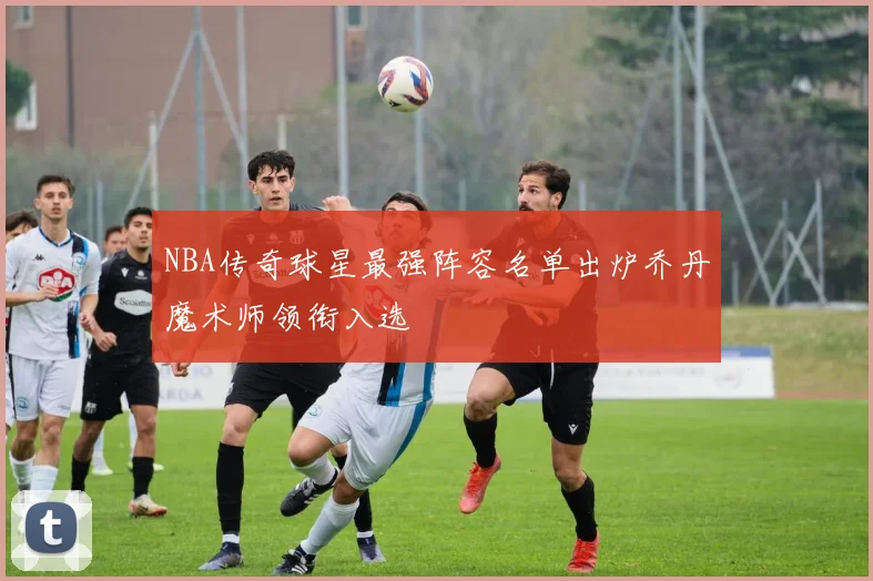 NBA传奇球星最强阵容名单出炉乔丹魔术师领衔入选