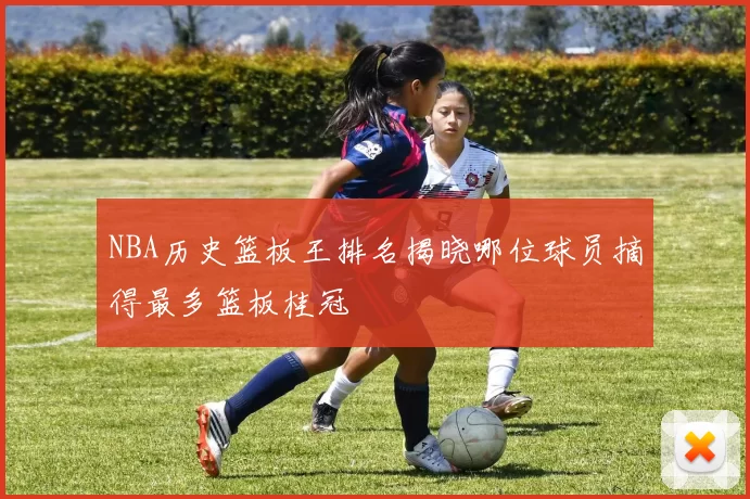 NBA历史篮板王排名揭晓哪位球员摘得最多篮板桂冠