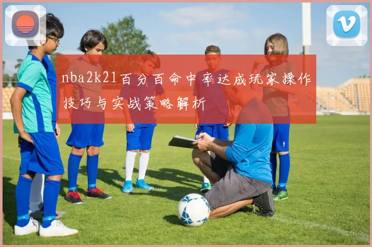 nba2k21百分百命中率达成玩家操作技巧与实战策略解析