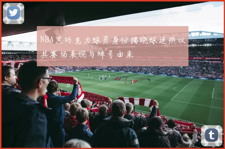 NBA黑巧克力球员身份揭晓球迷热议其赛场表现与绰号由来