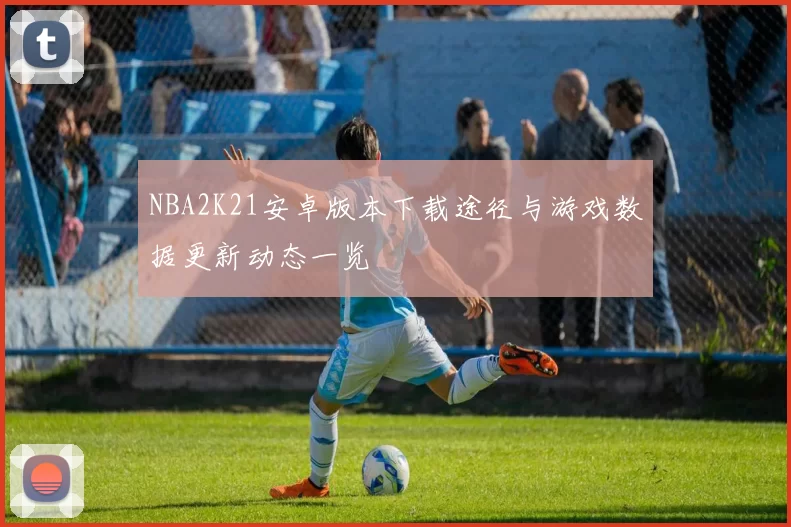 NBA2K21安卓版本下载途径与游戏数据更新动态一览