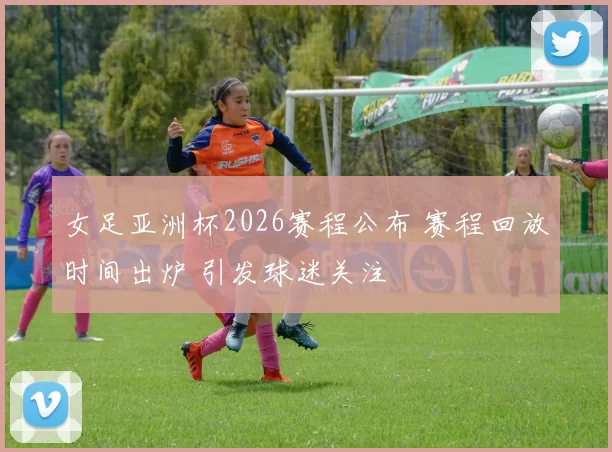 女足亚洲杯2026赛程公布 赛程回放时间出炉 引发球迷关注