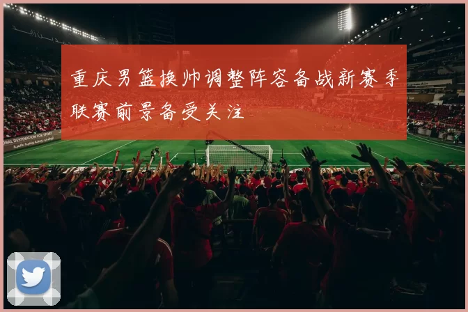 重庆男篮换帅调整阵容备战新赛季联赛前景备受关注