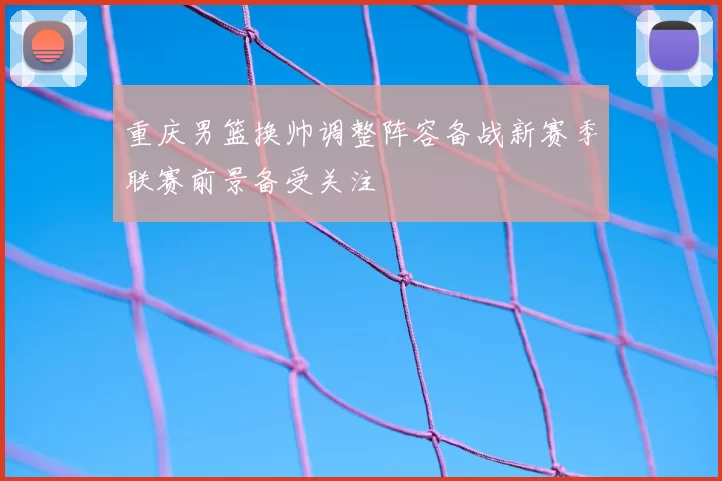 重庆男篮换帅调整阵容备战新赛季联赛前景备受关注