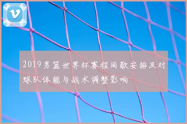 2019男篮世界杯赛程间歇安排及对球队体能与战术调整影响
