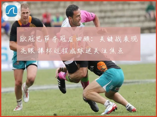 欧冠巴萨夺冠后回顾:关键战表现亮眼 捧杯过程成球迷关注焦点