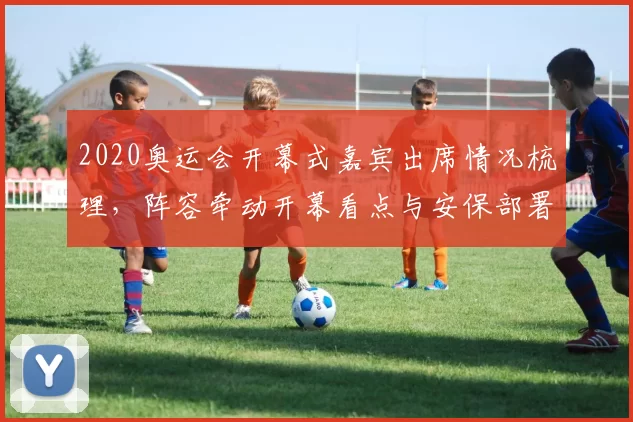 2020奥运会开幕式嘉宾出席情况梳理，阵容牵动开幕看点与安保部署