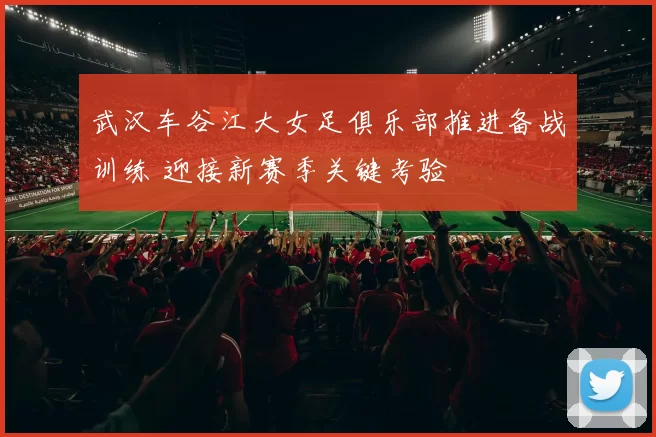 武汉车谷江大女足俱乐部推进备战训练 迎接新赛季关键考验