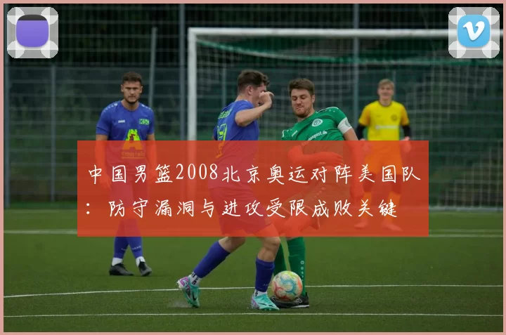 中国男篮2008北京奥运对阵美国队:防守漏洞与进攻受限成败关键