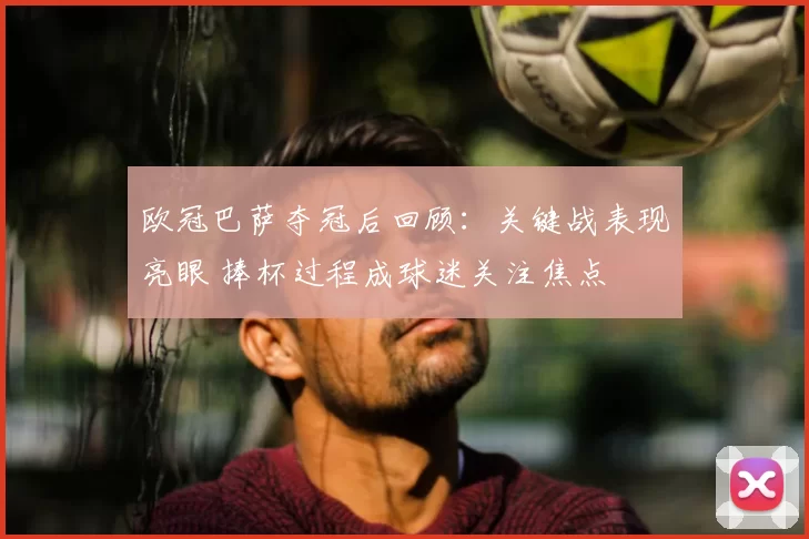 欧冠巴萨夺冠后回顾:关键战表现亮眼 捧杯过程成球迷关注焦点