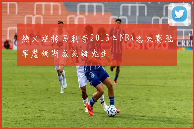 热火逆转马刺夺2013年NBA总决赛冠军詹姆斯成关键先生