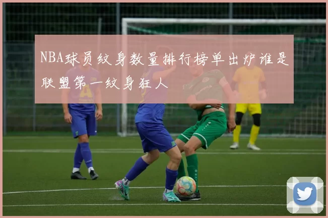 NBA球员纹身数量排行榜单出炉谁是联盟第一纹身狂人