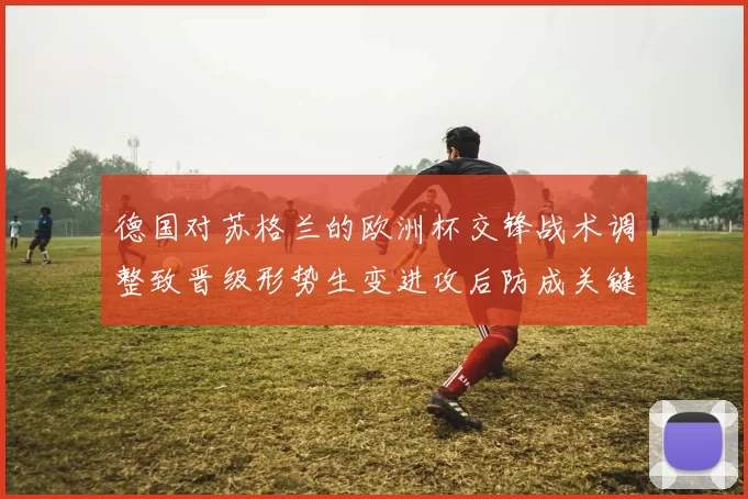 德国对苏格兰的欧洲杯交锋战术调整致晋级形势生变进攻后防成关键