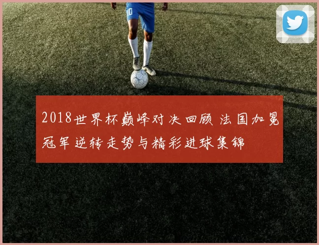 2018世界杯巅峰对决回顾 法国加冕冠军逆转走势与精彩进球集锦