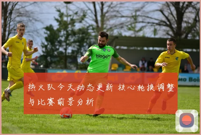 热火队今天动态更新 核心轮换调整与比赛前景分析