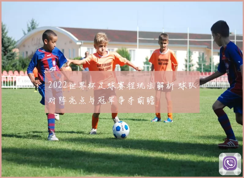 2022世界杯足球赛程玩法解析 球队对阵亮点与冠军争夺前瞻