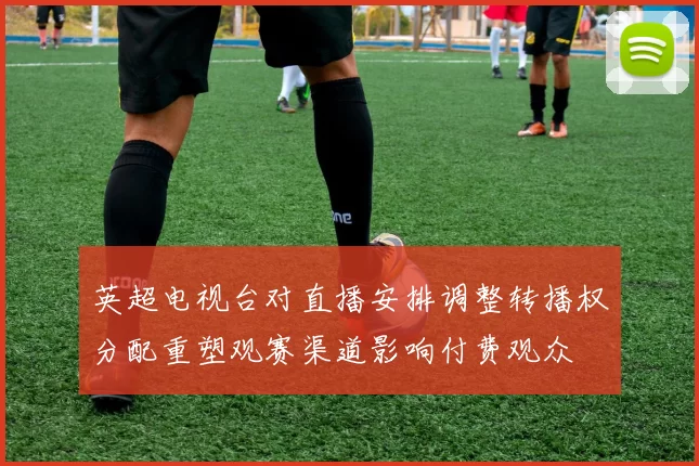 英超电视台对直播安排调整转播权分配重塑观赛渠道影响付费观众