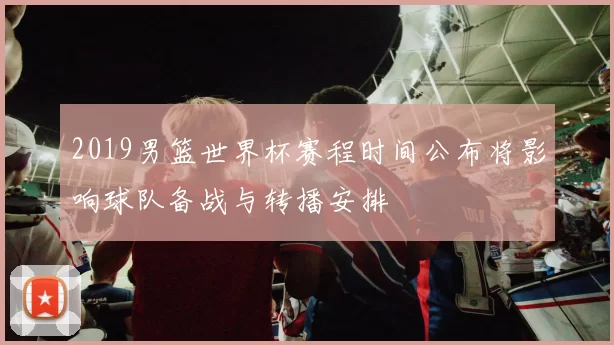 2019男篮世界杯赛程时间公布将影响球队备战与转播安排