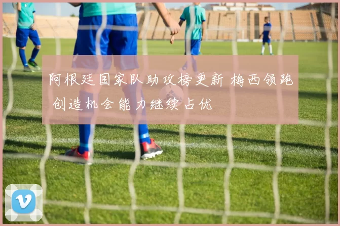 阿根廷国家队助攻榜更新 梅西领跑 创造机会能力继续占优